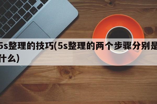 5s整理的技巧(5s整理的两个步骤分别是什么)